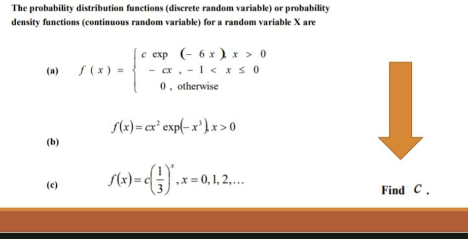 The probability distribution functions (discrete random variable) or probability
density functions (continuous random variable) for a random variable X are
(b)
(c)
f (x) =
c exp (- 6 x) x > 0
- 1 < x ≤ 0
CX,
0, otherwise
f(x) = cx² exp(-x³), x > 0
ƒ(x)=c()*, x = 0, 1, 2,...
Find C.