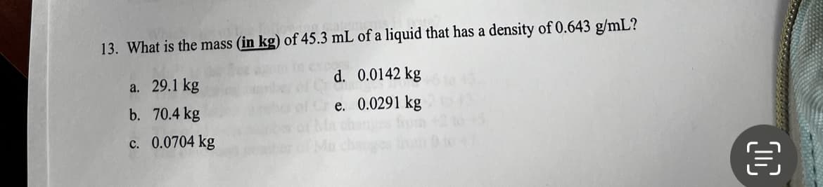 13. What is the mass (in kg) of 45.3 mL of a liquid that has a density of 0.643 g/mL?
d. 0.0142 kg
e. 0.0291 kg
a. 29.1 kg
b. 70.4 kg
c. 0.0704 kg
€