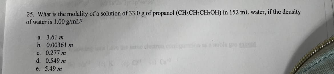 25. What is the molality of a solution of 33.0 g of propanol (CH3CH₂CH₂OH) in 152 mL water, if the density
of water is 1.00 g/mL?
a. 3.61 m
b. 0.00361 m
c. 0.277 m
d. 0.549 m
e. 5.49 m
same electron cont
K (4) C Ca²²