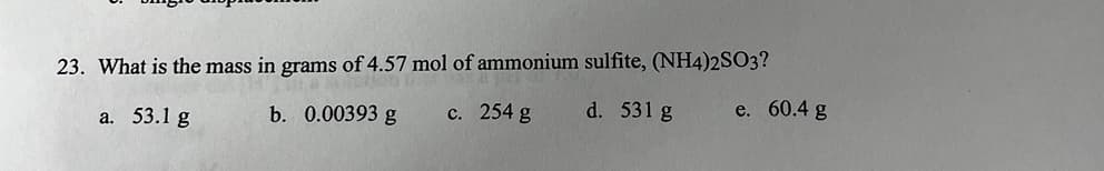 23. What is the mass in grams of 4.57 mol of ammonium sulfite, (NH4)2SO3?
a. 53.1 g
b. 0.00393 g
c. 254 g
d. 531 g
e. 60.4 g