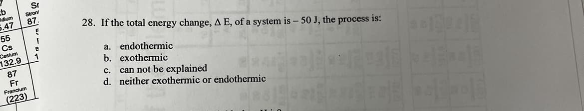 cb
idium
5.47
55
Cs
Cesium
132.9
87
Fr
Francium
(223)
Sr
Stron
87.
E
1
B
1
28. If the total energy change, A E, of a system is - 50 J, the process is:
endothermic
a.
b. exothermic
can not be explained
C.
d. neither exothermic or endothermic