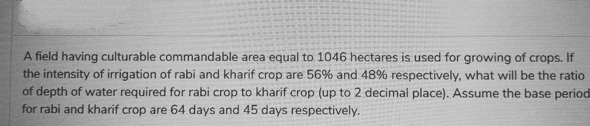 A field having culturable commandable area equal to 1046 hectares is used for growing of crops. If
the intensity of irrigation of rabi and kharif crop are 56% and 48% respectively, what will be the ratio
of depth of water required for rabi crop to kharif crop (up to 2 decimal place). Assume the base periodi
for rabi and kharif crop are 64 days and 45 days respectively.