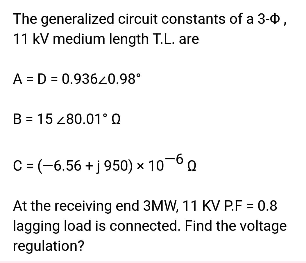The generalized circuit constants of a 3-0,
11 kV medium length T.L. are
A = D = 0.936Z0.98°
B = 15 280.01° Q
C = (-6.56 + j 950) × 10 Q
At the receiving end 3MW, 11 KV P.F = 0.8
lagging load is connected. Find the voltage
regulation?