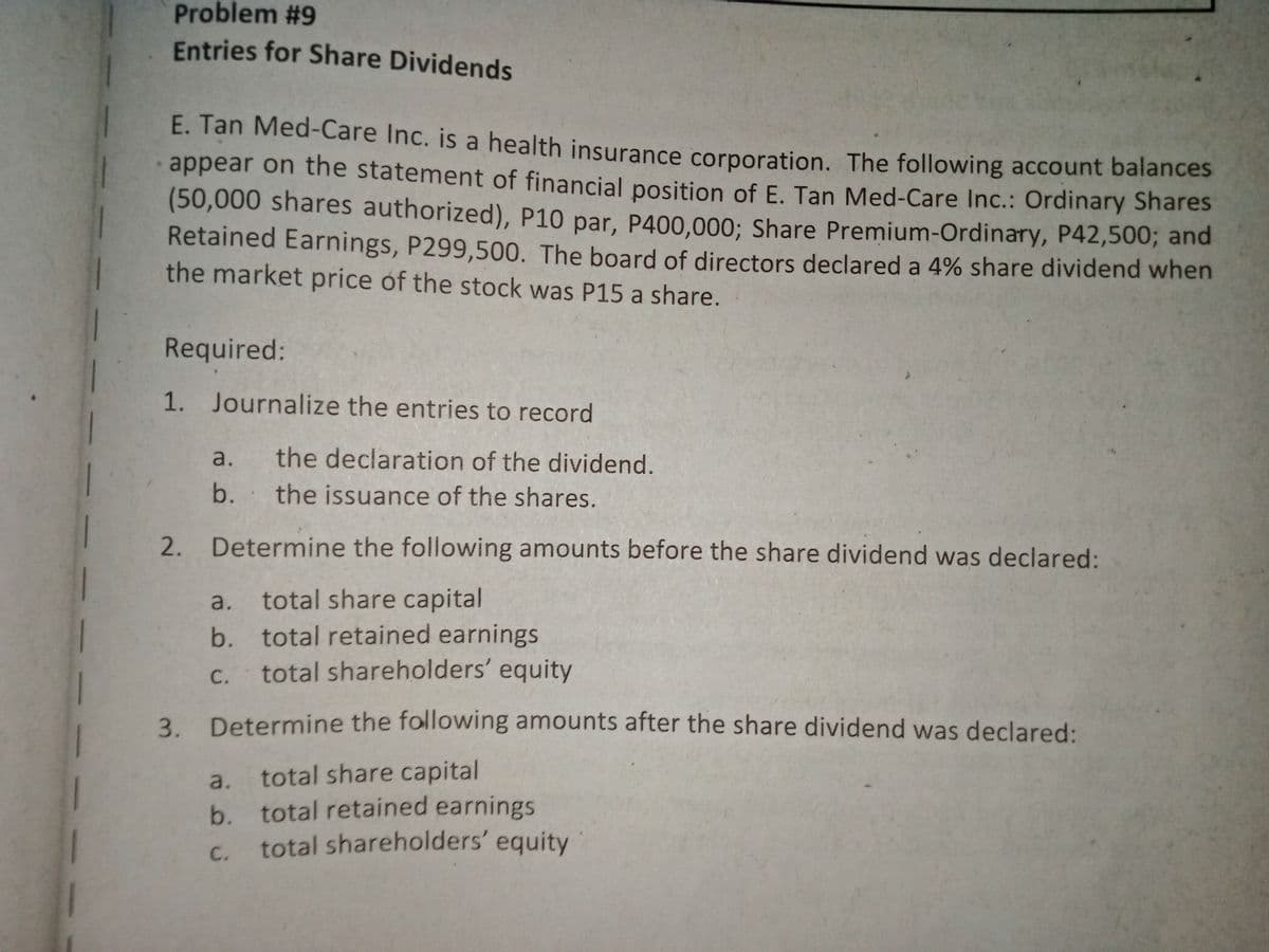 Problem #9
Entries for Share Dividends
E. Tan Med-Care Inc. is a health insurance corporation. The following account balances
appear on the statement of financial position of E. Tan Med-Care Inc.: Ordinary Shares
(50,000 shares authorized), P10 par, P400,000; Share Premium-Ordinary, P42,500; and
Retained Earnings, P299,500. The board of directors declared a 4% share dividend when
the market price of the stock was P15 a share.
Required:
1.
Journalize the entries to record
a.
the declaration of the dividend.
b.
the issuance of the shares.
2.
Determine the following amounts before the share dividend was declared:
a.
total share capital
b. total retained earnings
C.
total shareholders' equity
3.
Determine the following amounts after the share dividend was declared:
a.
total share capital
b. total retained earnings
total shareholders' equity
C.
