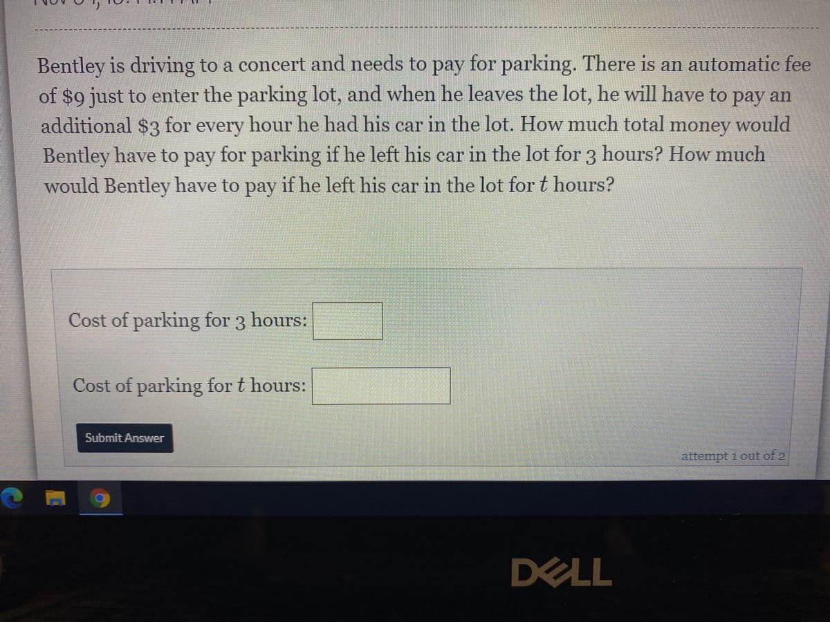 Bentley is driving to a concert and needs to pay for parking. There is an automatic fee
of $o just to enter the parking lot, and when he leaves the lot, he will have to pay an
раy
additional $3 for every hour he had his car in the lot. How much total money would
Bentley have to pay for parking if he left his car in the lot for 3 hours? How much
would Bentley have to pay if he left his car in the lot for t hours?
Cost of parking for 3 hours:
Cost of parking for t hours:
Submit Answer
attempt 1out of 2
DELL
