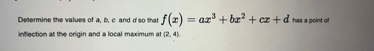 3
Determine the values of a, b, c and d so that f(x) = ax³ + bx² + cx +d has
inflection at the origin and a local maximum at (2, 4).
a point of