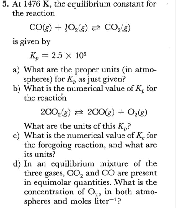 5. At 1476 K, the equilibrium constant for
the reaction
CO(g) + 02(g)2 CO2(g)
is given by
K, =
2.5 X 105
%3D
a) What are the proper units (in atmo-
spheres) for K, as just given?
b) What is the numerical value of K, for
the reaction
2CO,(g) 2 20O(g) + O2(g)
What are the units of this K,?
c) What is the numerical value of K. for
the foregoing reaction, and what are
its units?
d) In an equilibrium mixture of the
three gases, CO, and CO are present
in equimolar quantities. What is the
concentration of O2, in both atmo-
spheres and moles liter-?
