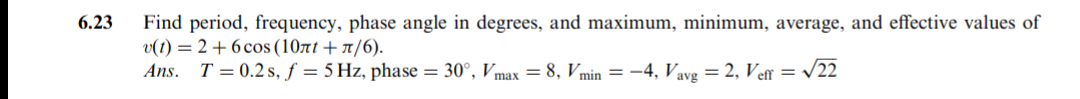 6.23
Find period, frequency, phase angle in degrees, and maximum, minimum, average, and effective values of
v(t) = 2 + 6 cos (10rt + 1/6).
Ans. T = 0.2 s, f = 5 Hz, phase = 30°, Vmax = 8, Vmin = –4, Vavg = 2, Ve = /22
