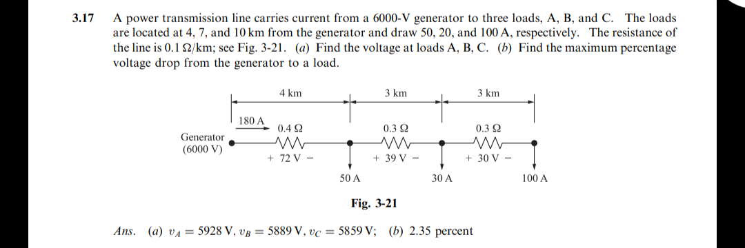 A power transmission line carries current from a 6000-V generator to three loads, A, B, and C. The loads
are located at 4, 7, and 10 km from the generator and draw 50, 20, and 100 A, respectively. The resistance of
the line is 0.1 2/km; see Fig. 3-21. (a) Find the voltage at loads A, B, C. (b) Find the maximum percentage
voltage drop from the generator to a load.
3.17
4 km
3 km
3 km
180 A
0.4 2
0.3 2
0.3 2
Generator
(6000 V)
+ 72 V -
+ 39 V -
+ 30 V -
50 A
30 A
100 A
Fig. 3-21
Ans. (a) va = 5928 V, vB = 5889 V, vc = 5859 V; (b) 2.35 percent
