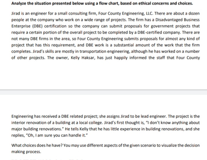 Analyze the situation presented below using a flow chart, based on ethical concerns and choices.
Jirad is an engineer for a small consulting firm, Four County Engineering, LLC. There are about a dozen
people at the company who work on a wide range of projects. The firm has a Disadvantaged Business
Enterprise (DBE) certification so the company can submit proposals for government projects that
require a certain portion of the overall project to be completed by a DBE-certified company. There are
not many DBE firms in the area, so Four County Engineering submits proposals for almost any kind of
project that has this requirement, and DBE work is a substantial amount of the work that the firm
completes. Jirad's skills are mostly in transportation engineering, although he has worked on a number
of other projects. The owner, Kelly Haksar, has just happily informed the staff that Four County
Engineering has received a DBE related project; she assigns Jirad to be lead engineer. The project is the
interior renovation of a building at a local college. Jirad's first thought is, "I don't know anything about
major building renovations." He tells Kelly that he has little experience in building renovations, and she
replies, "Oh, I am sure you can handle it."
What choices does he have? You may use different aspects of the given scenario to visualize the decision
making process.

