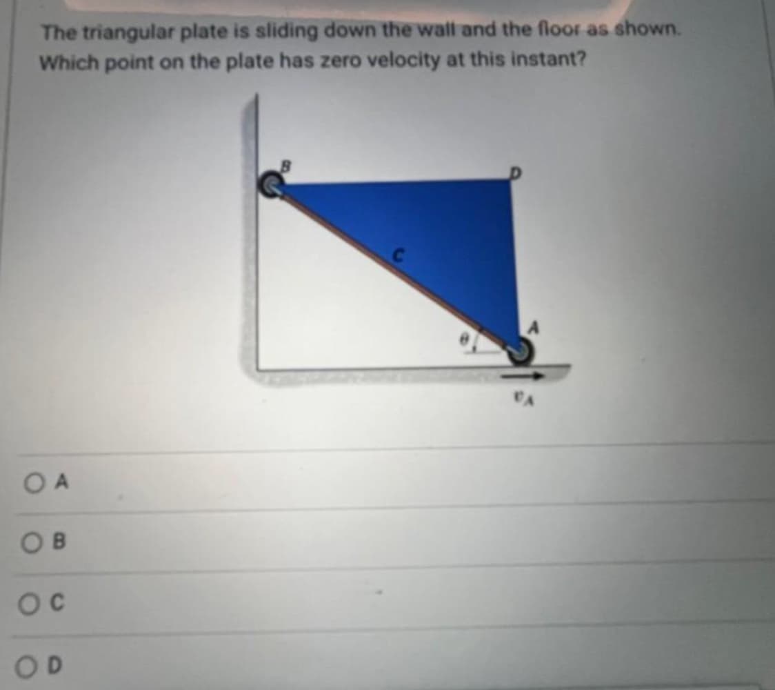 The triangular plate is sliding down the wall and the floor as shown.
Which point on the plate has zero velocity at this instant?
OA
OB
OC
OD