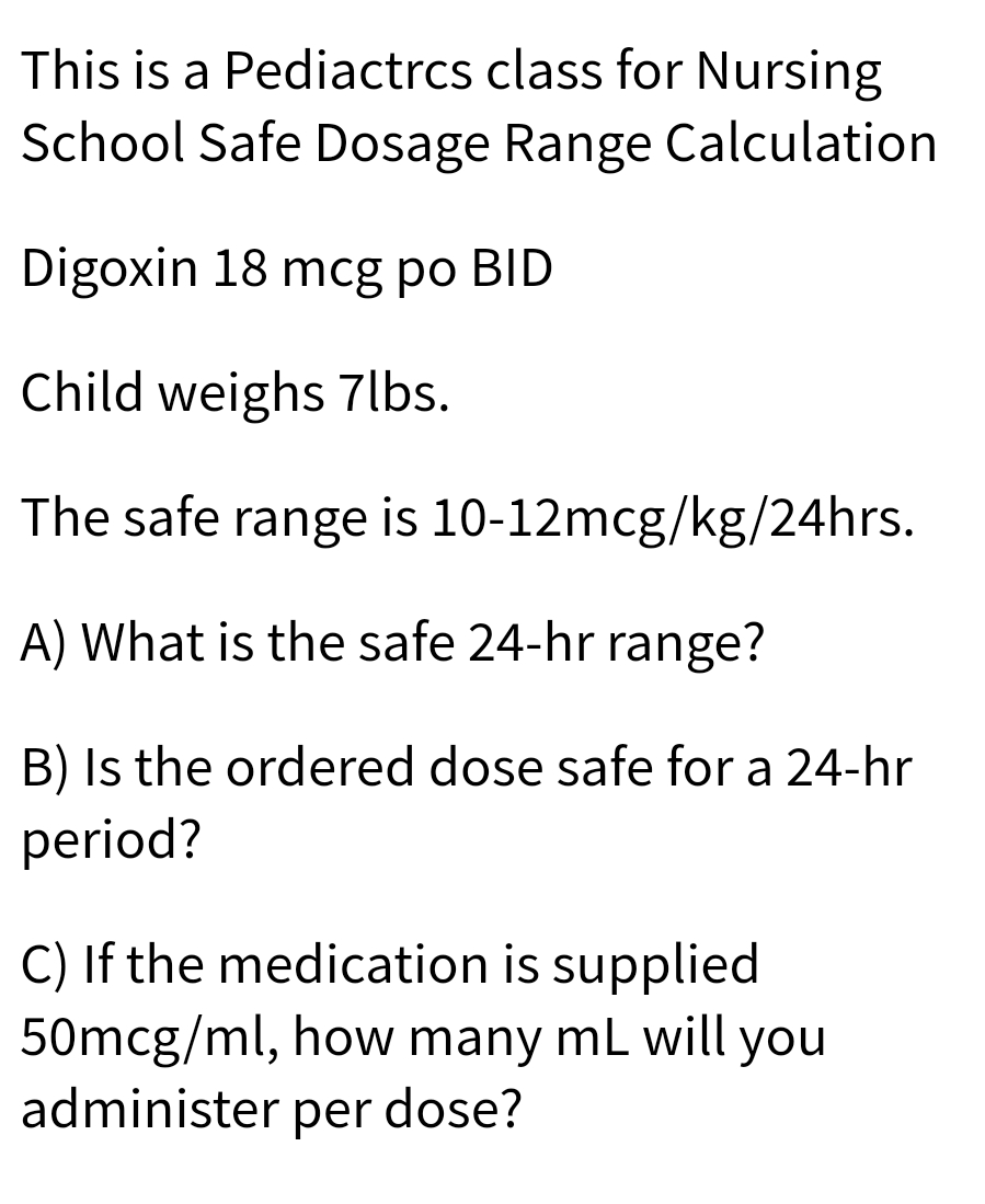 This is a Pediactrcs class for Nursing
School Safe Dosage Range Calculation
Digoxin 18 mcg po BID
Child weighs 7lbs.
The safe range is 10-12mcg/kg/24hrs.
A) What is the safe 24-hr range?
B) Is the ordered dose safe for a 24-hr
period?
C) If the medication is supplied
50mcg/ml, how many mL will you
administer per dose?