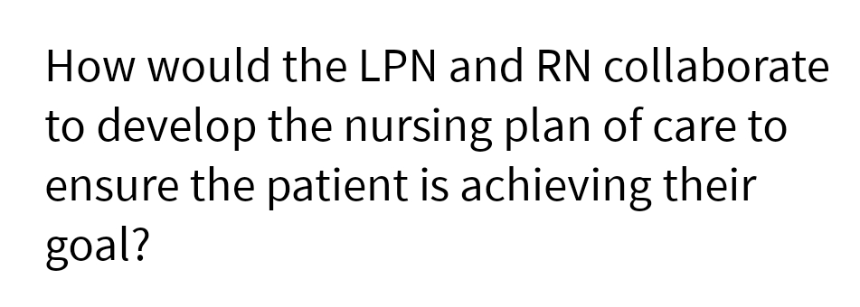 How would the LPN and RN collaborate
to develop the nursing plan of care to
ensure the patient is achieving their
goal?