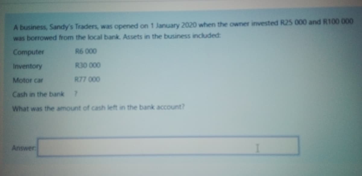 A business, Sandy's Traders, was opened on 1 January 2020 when the owner invested R25 000 and R100 000
was borrowed from the local bank. Assets in the business included:
R6 000
R30 000
R77 000
Computer
Inventory
Motor car
Cash in the bank 7
What was the amount of cash left in the bank account?
Answer:
I