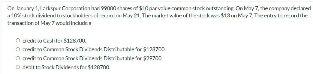 On January 1, Larkspur Corporation had 99000 shares of $10 par value common stock outstanding. On May 7, the company declared
a 10% stock dividend to stockholders of record on May 21. The market value of the stock was $13 on May 7. The entry to record the
transaction of May 7 would include a
O credit to Cash for $128700.
O credit to Common Stock Dividends Distributable for $128700.
○ credit to Common Stock Dividends Distributable for $29700.
O debit to Stock Dividends for $128700.