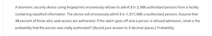 A biometric security device using fingerprints erroneously refuses to admit 3 in 2,000 authorized persons from a facility
containing classified information. The device will erroneously admit 3 in 1,017,000 unauthorized persons. Assume that
98 percent of those who seek access are authorized. If the alarm goes off and a person is refused admission, what is the
probability that the person was really authorized? (Round your answer to 5 decimal places.) Probability: