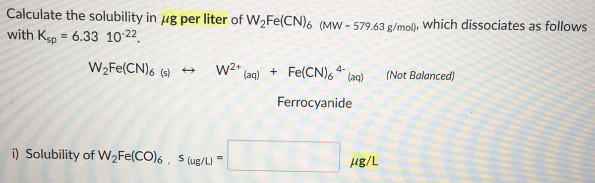 Calculate the solubility in ug per liter of W2FE(CN)6 (MW = 579.63 g/mol), which dissociates as follows
with Ksp = 6.33 10-22.
%3D
W2FE(CN)6 (s) →
W2+
(aq)
+ Fe(CN)6 * (aq)
4-
(Not Balanced)
Ferrocyanide
i) Solubility of W2FE(CO)6 , S (ug/L)
%3D
Hg/L
