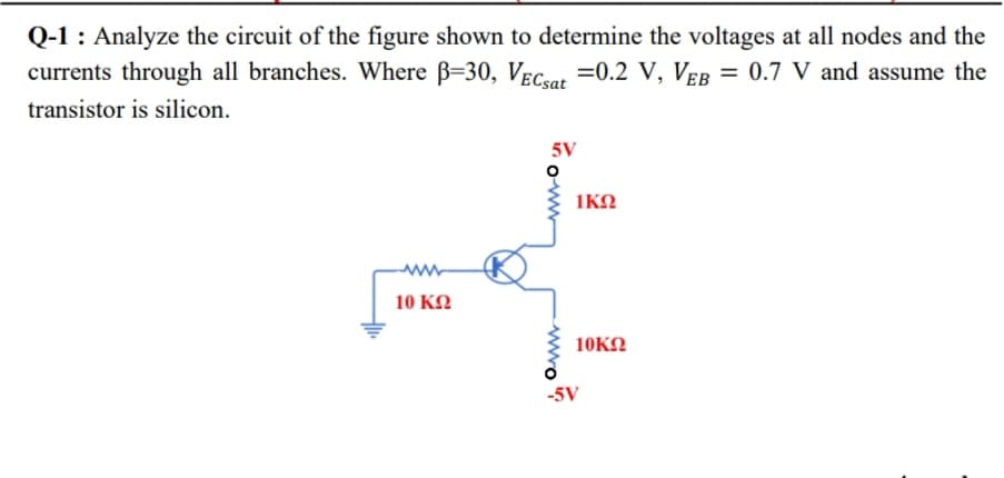 Q-1 : Analyze the circuit of the figure shown to determine the voltages at all nodes and the
currents through all branches. Where B=30, Vec.at =0.2 V, VEB = 0.7 V and assume the
transistor is silicon.
5V
IKN
10 KΩ
10KN
-5V
