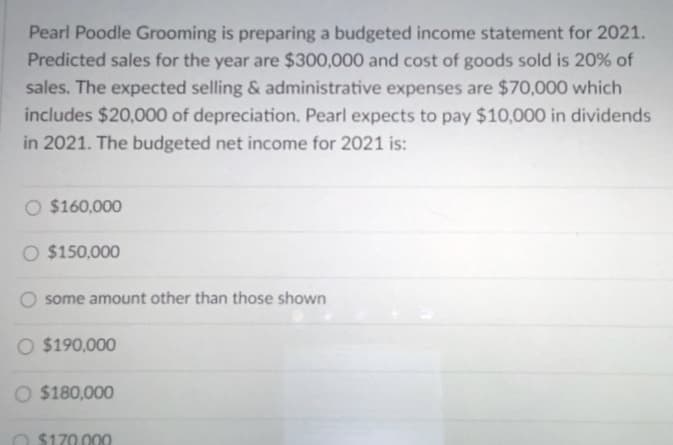 Pearl Poodle Grooming is preparing a budgeted income statement for 2021.
Predicted sales for the year are $300,000 and cost of goods sold is 20% of
sales. The expected selling & administrative expenses are $70,000 which
includes $20,000 of depreciation. Pearl expects to pay $10,000 in dividends
in 2021. The budgeted net income for 2021 is:
$160,000
O $150,000
O some amount other than those shown
O $190,000
O $180,000
O $170.000

