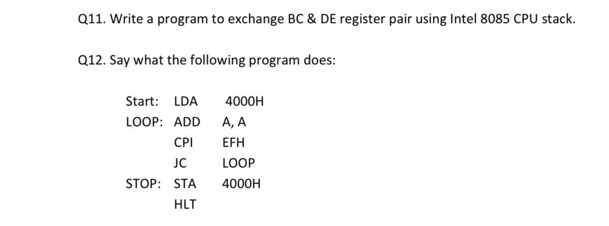 Q11. Write a program to exchange BC & DE register pair using Intel 8085 CPU stack.
Q12. Say what the following program does:
Start:
LDA
4000H
LOOP: ADD
А, А
CPI
EFH
JC
LOOP
STOP: STA
4000H
HLT
