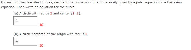 For each of the described curves, decide if the curve would be more easily given by a polar equation or a Cartesian
equation. Then write an equation for the curve.
(a) A circle with radius 2 and center (1, 1).
4
(b) A circle centered at the origin with radius 1.
4
X