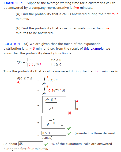 EXAMPLE 4 Suppose the average waiting time for a customer's call to
be answered by a company representative is five minutes.
(a) Find the probability that a call is answered during the first four
minutes.
(b) Find the probability that a customer waits more than five
minutes to be answered.
SOLUTION (a) We are given that the mean of the exponential
distribution is μ = 5 min and so, from the result of this example, we
know that the probability density function is
f(t) = {0.26-t/5
Thus the probability that a call is answered during the first four minutes is
4
P(OSTS
4)
=
Lª F
= 6²°
||
11
if t < 0
if t ≥ 0.
f(t) dt
0.2e-t/5 dt
dt-0.2
So about 55
during the first four minutes.
419
e
5
-e +1
0.551
places).
14
1.
(rounded to three decimal
% of the customers' calls are answered
