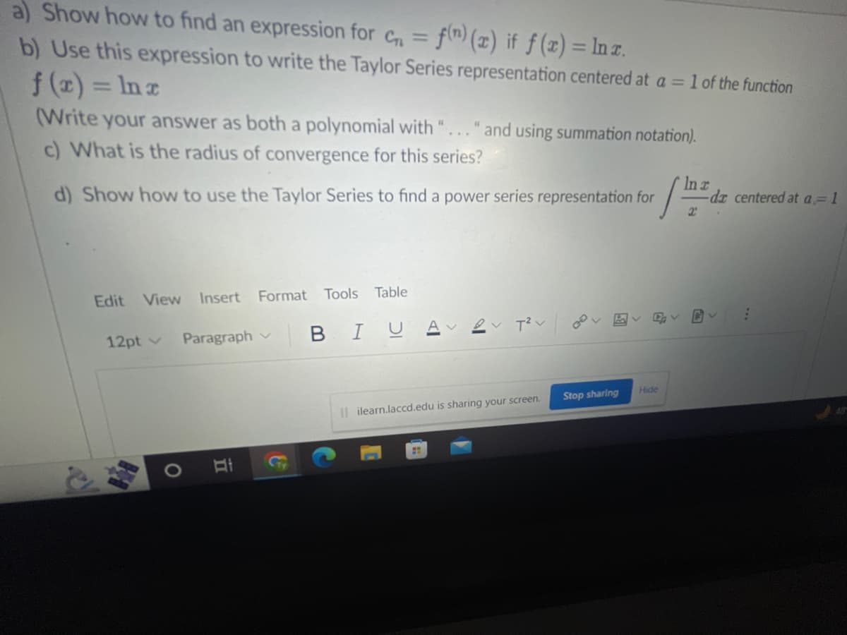 a) Show how to find an expression for cn = f(n) (x) if f(x) = ln x.
b) Use this expression to write the Taylor Series representation centered at a =
f(x) = ln x
(Write your answer as both a polynomial with "... " and using summation notation).
c) What is the radius of convergence for this series?
In r
d) Show how to use the Taylor Series to find a power series representation for [122 da
Edit View Insert Format Tools Table
12pt v
O
Paragraph
II
BIU
T²V
Ililearn.laccd.edu is sharing your screen.
:
Av
Stop sharing
1 of the function
D₂ V
Hide
G
-dz centered at a = 1
;