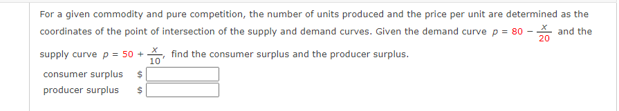 For a given commodity and pure competition, the number of units produced and the price per unit are determined as the
coordinates of the point of intersection of the supply and demand curves. Given the demand curve p = 80
and the
supply curve p = 50 + find the consumer surplus and the producer surplus.
10
consumer surplus $
producer surplus $
69
X
20