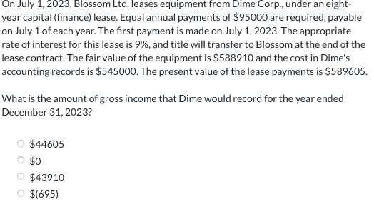On July 1, 2023, Blossom Ltd. leases equipment from Dime Corp., under an eight-
year capital (finance) lease. Equal annual payments of $95000 are required, payable
on July 1 of each year. The first payment is made on July 1, 2023. The appropriate
rate of interest for this lease is 9%, and title will transfer to Blossom at the end of the
lease contract. The fair value of the equipment is $588910 and the cost in Dime's
accounting records is $545000. The present value of the lease payments is $589605.
What is the amount of gross income that Dime would record for the year ended
December 31, 2023?
$44605
$0
$43910
$(695)
