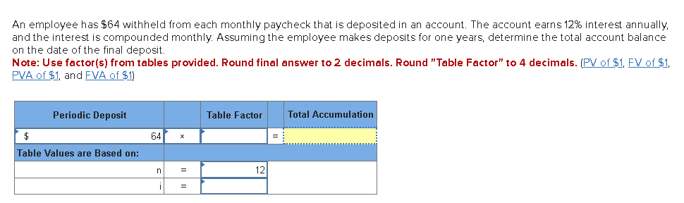 An employee has $64 withheld from each monthly paycheck that is deposited in an account. The account earns 12% interest annually,
and the interest is compounded monthly. Assuming the employee makes deposits for one years, determine the total account balance
on the date of the final deposit.
Note: Use factor(s) from tables provided. Round final answer to 2 decimals. Round "Table Factor" to 4 decimals. (PV of $1, FV of $1,
PVA of $1, and FVA of $1)
Periodic Deposit
$
Table Values are Based on:
64
n
=
=
Table Factor
12
=
Total Accumulation