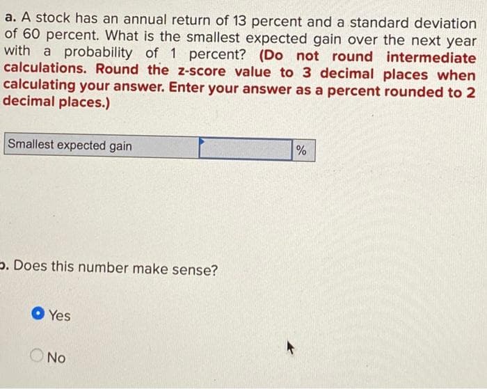 a. A stock has an annual return of 13 percent and a standard deviation
of 60 percent. What is the smallest expected gain over the next year
with a probability of 1 percent? (Do not round intermediate
calculations. Round the z-score value to 3 decimal places when
calculating your answer. Enter your answer as a percent rounded to 2
decimal places.)
Smallest expected gain
⇒. Does this number make sense?
Yes
No
%