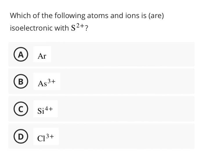 Which of the following atoms and ions is (are)
isoelectronic with S²+?
A
B
C
D
Ar
As 3+
Si4+
C13+