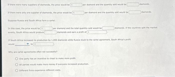 If there were many suppliers of diamonds, the price would be
If there were only one supplier of diamonds, the price would be
Suppose Russia and South Africa forma cartel.
In this case, the price would be
evenly, South Africa would produce (
per diamond and the quantity sold would be
per diamond and the quantity sold would be
per diamond and the total quantity sold would be
diamonds and earn a profit of
Why are cartel agreements often not successful?
If South Africa increased its production by 1,000 diamonds while Russia stuck to the cartel agreement, South Africa's profit
would
O One party has an incentive to cheat to make more profit.
All parties would make more money if everyone increased production,
O Different firms experience different costs.
diamonds.
diamonds.
diamonds. If the countries split the market i