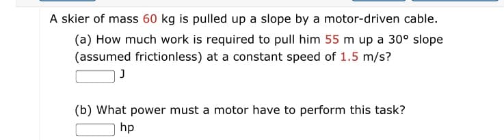 A skier of mass 60 kg is pulled up
(a) How much work is required to pull him 55 m up a 30° slope
(assumed frictionless) at a constant speed of 1.5 m/s?
slope by a motor-driven cable.
(b) What power must a motor have to perform this task?
hp
