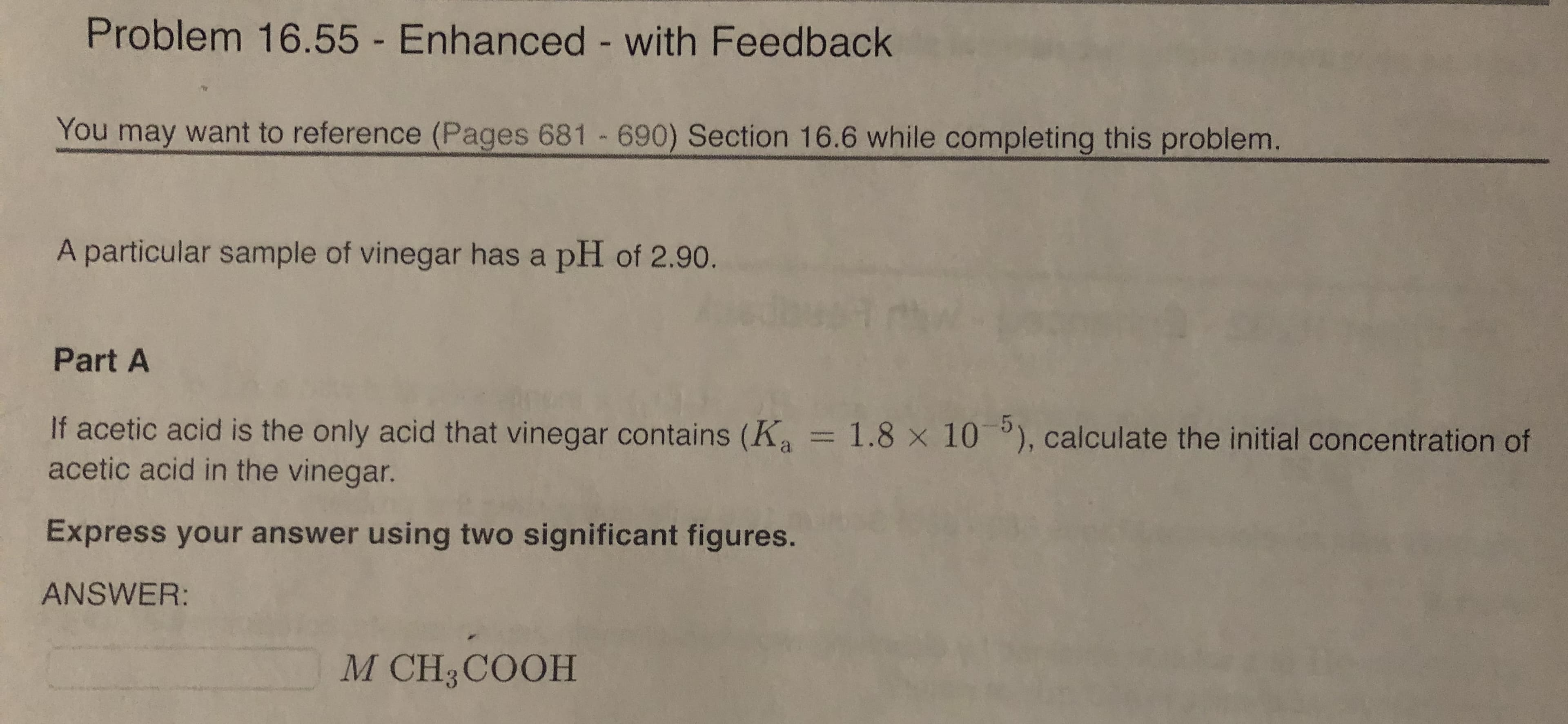 Problem 16.55 - Enhanced - with Feedback
You may want to reference (Pages 681 690) Section 16.6 while completing this problem.
A particular sample of vinegar has a pH of 2.90.
Part A
If acetic acid is the only acid that vinegar contains (K = 1.8 x 10 ), calculate the initial concentration of
acetic acid in the vinegar.
Express your answer using two significant figures.
ANSWER:
M CH3COOH
