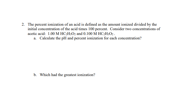 2. The percent ionization of an acid is defined as the amount ionized divided by the
initial concentration of the acid times 100 percent. Consider two concentrations of
acetic acid: 1.00 M HC₂H3O2 and 0.100 M HC₂H3O2.
a. Calculate the pH and percent ionization for each concentration?
b. Which had the greatest ionization?