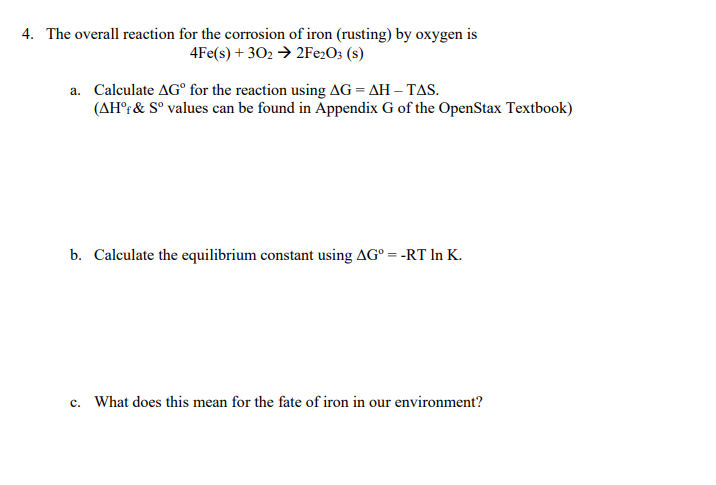 4. The overall reaction for the corrosion of iron (rusting) by oxygen is
4Fe(s) + 302 → 2Fe2O3 (s)
a. Calculate AGº for the reaction using AG = AH-TAS.
(AHºf & Sº values can be found in Appendix G of the OpenStax Textbook)
b. Calculate the equilibrium constant using AG° = -RT In K.
c. What does this mean for the fate of iron in our environment?