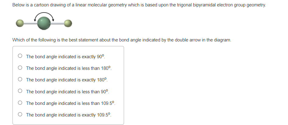 Below is a cartoon drawing of a linear molecular geometry which is based upon the trigonal bipyramidal electron group geometry.
Which of the following is the best statement about the bond angle indicated by the double arrow in the diagram.
O The bond angle indicated is exactly 90°.
O The bond angle indicated is less than 180°.
O The bond angle indicated is exactly 180°.
O The bond angle indicated is less than 90°.
O The bond angle indicated is less than 109.5°.
O The bond angle indicated is exactly 109.5°.
