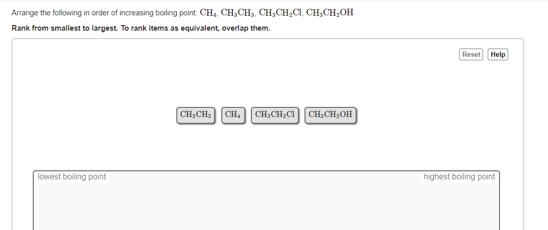 Arrange the following in order of increasing boiling point: CH4, CH3CH3, CH3CH2CI, CH3CH2OH.
Rank from smallest to largest. To rank items as equivalent, overlap them.
Reset Help
CH3 CH3
CH,
HOʻHƆ®HƆ
lowest boiling point
highest boiling point
