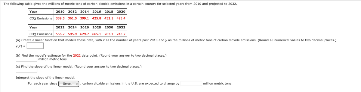 The following table gives the millions of metric tons of carbon dioxide emissions in a certain country for selected years from 2010 and projected to 2032.
2010 2012 2014 2016 2018 2020
339.5 361.5 399.1 425.8 452.1 495.4
Year
CO2 Emissions
Year
2022 2024 2026 2028 2030
2032
CO2 Emissions 556.2 595.9 629.7 665.1 703.1 743.7
(a) Create a linear function that models these data, with x as the number of years past 2010 and y as the millions of metric tons of carbon dioxide emissions. (Round all numerical values to two decimal places.)
y(x) =
(b) Find the model's estimate for the 2022 data point. (Round your answer to two decimal places.)
million metric tons
(c) Find the slope of the linear model. (Round your answer to two decimal places.)
Interpret the slope of the linear model.
For each year since ---Select--- , carbon dioxide emissions in the U.S. are expected to change by
million metric tons.