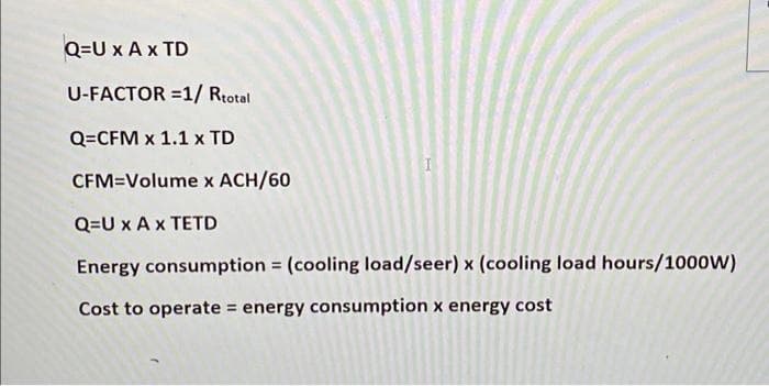 Q=U x A x TD
U-FACTOR=1/ Rtotal
Q=CFM x 1.1 x TD
CFM=Volume x ACH/60
Q=U x A x TETD
Energy consumption = (cooling load/seer) x (cooling load hours/1000W)
Cost to operate = energy consumption x energy cost