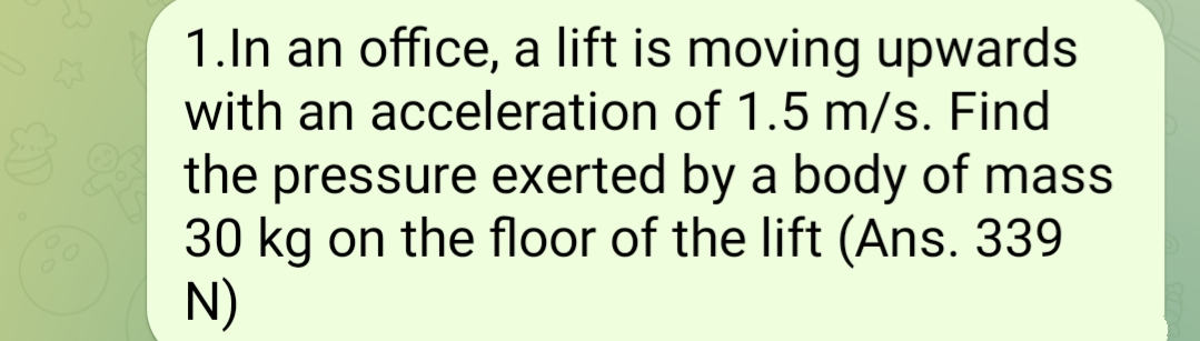 1.In an office, a lift is moving upwards
with an acceleration of 1.5 m/s. Find
the pressure exerted by a body of mass
30 kg on the floor of the lift (Ans. 339
N)