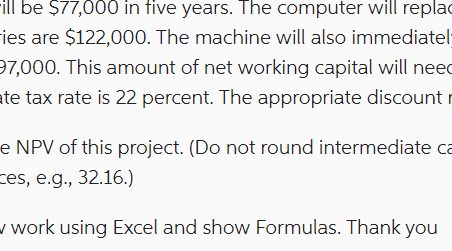 ill be $77,000 in five years. The computer will replac
ies are $122,000. The machine will also immediatel-
97,000. This amount of net working capital will need
ate tax rate is 22 percent. The appropriate discount
e NPV of this project. (Do not round intermediate ca
es, e.g., 32.16.)
w work using Excel and show Formulas. Thank you