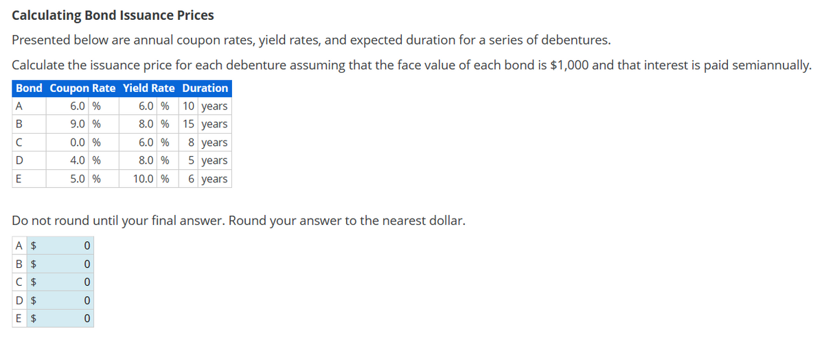 Calculating Bond Issuance Prices
Presented below are annual coupon rates, yield rates, and expected duration for a series of debentures.
Calculate the issuance price for each debenture assuming that the face value of each bond is $1,000 and that interest is paid semiannually.
Bond Coupon Rate Yield Rate Duration
A
6.0 %
6.0 % 10 years
B
9.0 %
8.0 % 15 years
CDE
0.0 %
4.0 %
6.0 %
8 years
8.0 %
5 years
5.0 %
10.0 %
6 years
Do not round until your final answer. Round your answer to the nearest dollar.
0
A $
B $
0
C $
0
D $
0
E $
0