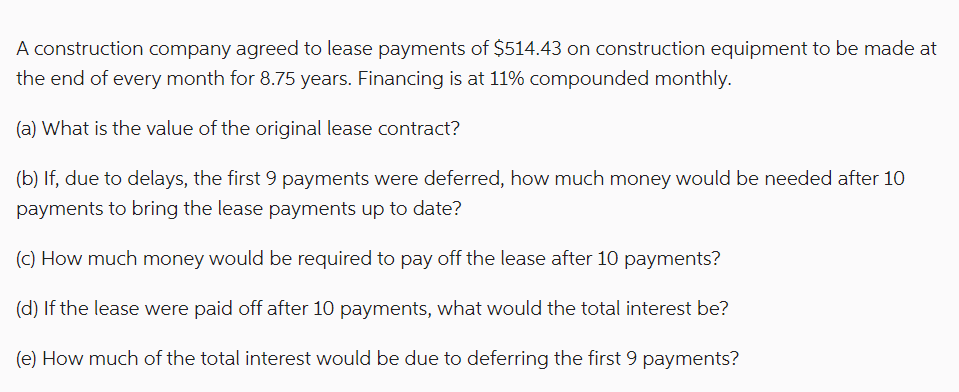 A construction company agreed to lease payments of $514.43 on construction equipment to be made at
the end of every month for 8.75 years. Financing is at 11% compounded monthly.
(a) What is the value of the original lease contract?
(b) If, due to delays, the first 9 payments were deferred, how much money would be needed after 10
payments to bring the lease payments up to date?
(c) How much money would be required to pay off the lease after 10 payments?
(d) If the lease were paid off after 10 payments, what would the total interest be?
(e) How much of the total interest would be due to deferring the first 9 payments?