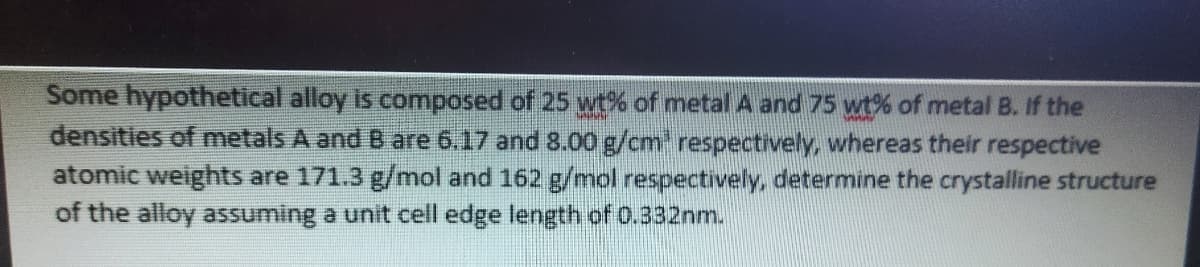 Some hypothetical alloy is composed of 25 wt% of metal A and 75 wt% of metal B. If the
densities of metals A and B are 6.17 and 8.00 g/cm' respectively, whereas their respective
atomic weights are 171.3 g/mol and 162 g/mol respectively, determine the crystalline structure
of the alloy assuming a unit cell edge length of 0.332nm.
