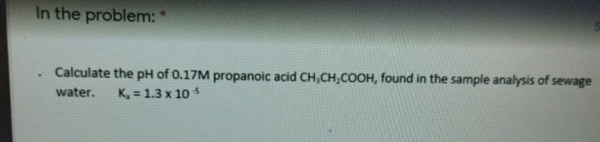 In the problem:"
Calculate the pH of 0.17M propanoic acid CH,CH,COOH, found in the sample analysis of sewage
water.
K, = 1.3 x 10
