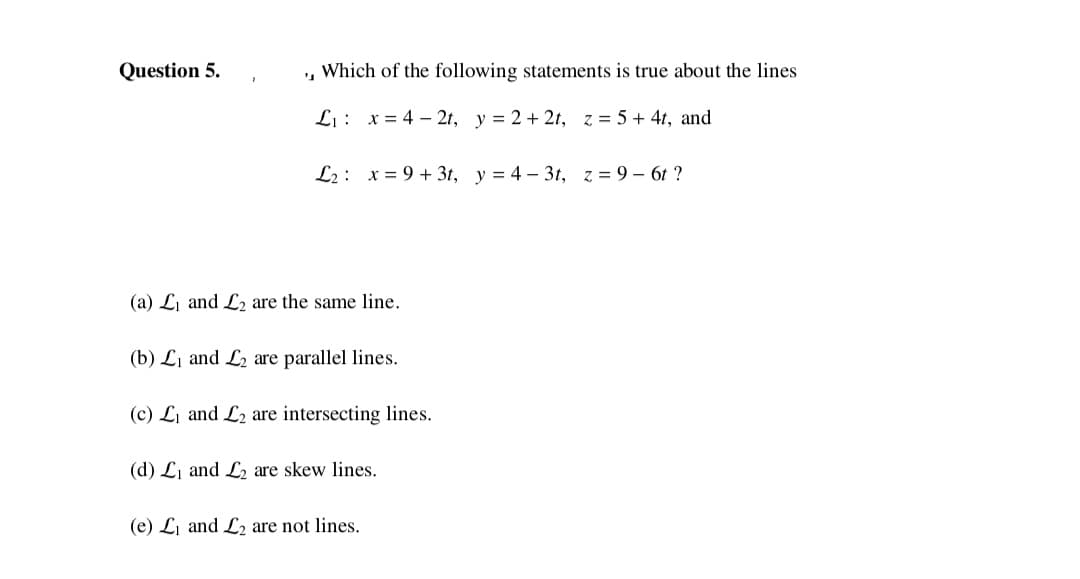 Question 5.
, Which of the following statements is true about the lines
Li : x = 4 – 2t, y = 2 + 2t, z = 5 + 41, and
L2: x = 9 + 3t, y = 4 – 3t, z = 9 – 6t ?
(a) Li and L2 are the same line.
(b) L1 and L2 are parallel lines.
(c) Li and L2 are intersecting lines.
(d) Li and L2 are skew lines.
(e) Li and L2 are not lines.

