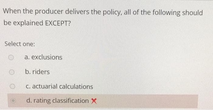 When the producer delivers the policy, all of the following should
be explained EXCEPT?
Select one:
a. exclusions
b. riders
C. actuarial calculations
d. rating classification X
