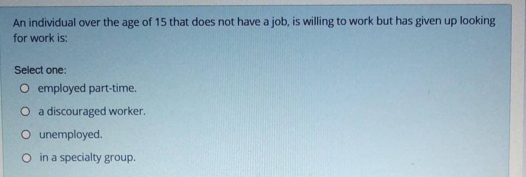 An individual over the age of 15 that does not have a job, is willing to work but has given up looking
for work is:
Select one:
O employed part-time.
O a discouraged worker.
O unemployed.
O in a specialty group.
